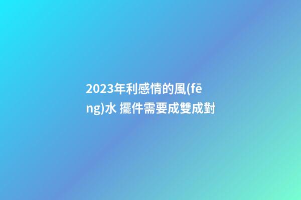 2023年利感情的風(fēng)水 擺件需要成雙成對